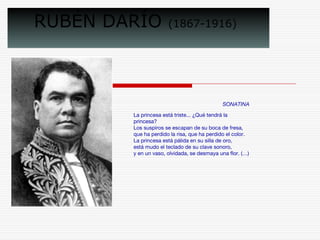 RUBÉN DARÍO (1867-1916) 
SONATINA 
La princesa está triste... ¿Qué tendrá la 
princesa? 
Los suspiros se escapan de su boca de fresa, 
que ha perdido la risa, que ha perdido el color. 
La princesa está pálida en su silla de oro, 
está mudo el teclado de su clave sonoro, 
y en un vaso, olvidada, se desmaya una flor. (…) 
 