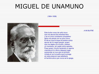 MIGUEL DE UNAMUNO 
(1864-1936) 
A MI BUITRE 
Este buitre voraz de ceño torvo 
que me devora las entrañas fiero 
y es mi único constante compañero 
labra mis penas con su pico corvo. 
El día en que le toque el postrer sorbo 
apurar de mi negra sangre, quiero 
que me dejéis con él solo y señero 
un momento, sin nadie como estorbo. 
Pues quiero, triunfo haciendo mi agonía 
mientras él mi último despojo traga, 
sorprender en sus ojos la sombría 
mirada al ver la suerte que le amaga 
sin esta presa en que satisfacía 
el hambre atroz que nunca se le apaga. 
 