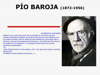 PÍO BAROJA (1872-1956) 
OLABERRI EL MACABRO 
Olaberri era un pesimista jovial. No encontraba en el mundo más que 
vanidad y aflicción de espíritu. No tenía fe más que en la cal hidráulica y en 
el cemento armado. Para él, detrás de toda satisfacción venía algo negro y 
doloroso, que eran principalmente las facturas. -¿Ve usted esa chica que se 
ha casado con el carabinero? -me preguntó hace tiempo con aire de 
profunda conmiseración. 
-Sí. 
-¡Qué infelices! Ahora mucha alegría, ¿eh?, y de viaje, pero luego ya vendrán 
las facturas. 
A Olaberri le preocupaban las facturas. (…) 
 