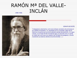 RAMÓN Mª DEL VALLE-INCLÁN 
(1866-1936) 
SONATA DE ESTÍO 
Y desaparece velozmente, como esos etíopes carceleros de princesas en 
los castillos encantados. Yo, espoleado por la curiosidad, salgo tras él. 
Heme en el puente que ilumina la plácida claridad del plenilunio. Un negro 
colosal, con el traje de tela chorreando agua, se sacude como un gorila, 
en medio del corro que a su rededor han formado los pasajeros, y sonríe 
mostrando sus blancos dientes de animal familiar. (…) 
 