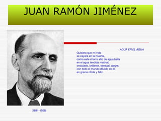 JUAN RAMÓN JIMÉNEZ 
(1881-1958) 
AGUA EN EL AGUA 
Quisiera que mi vida 
se cayera en la muerte, 
como este chorro alto de agua bella 
en el agua tendida matinal; 
ondulado, brillante, sensual, alegre, 
con todo el mundo diluido en él, 
en gracia nítida y feliz. 
 