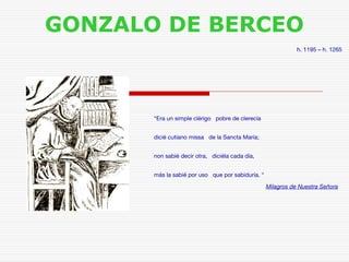 GONZALO DE BERCEO 
h. 1195 – h. 1265 
“Era un simple clérigo pobre de clerecía 
dicié cutiano missa de la Sancta María; 
non sabié decir otra, diciéla cada día, 
más la sabié por uso que por sabiduría. “ 
Milagros de Nuestra Señora 
 