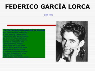 FEDERICO GARCÍA LORCA 
(1898-1936) 
EL POETA PIDE A SU AMOR QUE LE ESCRIBA 
Amor de mis entrañas, viva muerte, 
en vano espero tu palabra escrita 
y pienso, con la flor que se marchita, 
que si vivo sin mí quiero perderte. 
El aire es inmortal. La piedra inerte 
ni conoce la sombra ni la evita. 
Corazón interior no necesita 
la miel helada que la luna vierte. 
Pero yo te sufrí. Rasgué mis venas, 
tigre y paloma, sobre tu cintura 
en duelo de mordiscos y azucenas. 
Llena pues de palabras mi locura 
o déjame vivir en mi serena 
noche del alma para siempre oscura. 
 