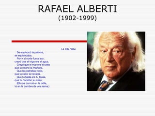 RAFAEL ALBERTI 
(1902-1999) 
LA PALOMA 
Se equivocó la paloma, 
se equivocaba. 
Por ir al norte fue al sur, 
creyó que el trigo era el agua. 
Creyó que el mar era el cielo 
que la noche la mañana. 
Que las estrellas rocío, 
que la calor la nevada. 
Que tu falda era tu blusa, 
que tu corazón su casa. 
(Ella se durmió en la orilla, 
tú en la cumbre de una rama.) 
 