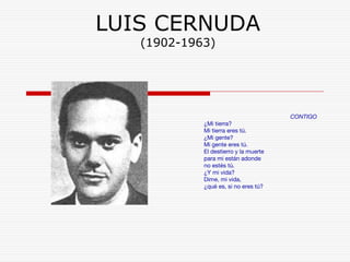 LUIS CERNUDA 
(1902-1963) 
CONTIGO 
¿Mi tierra? 
Mi tierra eres tú. 
¿Mi gente? 
Mi gente eres tú. 
El destierro y la muerte 
para mi están adonde 
no estés tú. 
¿Y mi vida? 
Dime, mi vida, 
¿qué es, si no eres tú? 
 