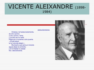 VICENTE ALEIXANDRE (1898- 
1984) 
ADOLESCENCIA 
Vinieras y te fueras dulcemente, 
de otro camino 
a otro camino. Verte, 
y ya otra vez no verte. 
Pasar por un puente a otro puente. 
—El pie breve, 
la luz vencida alegre—. 
Muchacho que sería yo mirando 
aguas abajo la corriente, 
y en el espejo tu pasaje 
fluir, desvanecerse. 
 