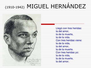 (1910-1942) MIGUEL HERNÁNDEZ 
Llegó con tres heridas: 
la del amor, 
la de la muerte, 
la de la vida. 
Con tres heridas viene: 
la de la vida, 
la del amor, 
la de la muerte. 
Con tres heridas yo: 
la de la vida, 
la de la muerte, 
la del amor. 
 