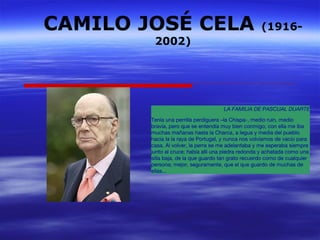 CAMILO JOSÉ CELA (1916- 
2002) 
LA FAMILIA DE PASCUAL DUARTE 
Tenía una perrilla perdiguera –la Chispa-, medio ruin, medio 
bravía, pero que se entendía muy bien conmigo; con ella me iba 
muchas mañanas hasta la Charca, a legua y media del pueblo 
hacia la la raya de Portugal, y nunca nos volvíamos de vacío para 
casa. Al volver, la perra se me adelantaba y me esperaba siempre 
junto al cruce; había allí una piedra redonda y achatada como una 
silla baja, de la que guardo tan grato recuerdo como de cualquier 
persona; mejor, seguramente, que el que guardo de muchas de 
ellas... 
 