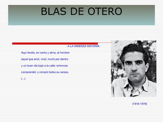 BLAS DE OTERO 
A LA INMENSA MAYORÍA 
Aquí tenéis, en canto y alma, al hombre 
aquel que amó, vivió, murió por dentro 
y un buen día bajó a la calle: entonces 
comprendió: y rompió todos su versos. 
(…) 
(1916-1979) 
 