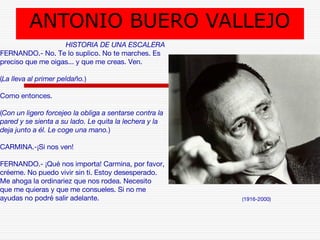 ANTONIO BUERO VALLEJO 
(1916-2000) 
HISTORIA DE UNA ESCALERA 
FERNANDO.- No. Te lo suplico. No te marches. Es 
preciso que me oigas... y que me creas. Ven. 
(La lleva al primer peldaño.) 
Como entonces. 
(Con un ligero forcejeo la obliga a sentarse contra la 
pared y se sienta a su lado. Le quita la lechera y la 
deja junto a él. Le coge una mano.) 
CARMINA.-¡Si nos ven! 
FERNANDO.- ¡Qué nos importa! Carmina, por favor, 
créeme. No puedo vivir sin ti. Estoy desesperado. 
Me ahoga la ordinariez que nos rodea. Necesito 
que me quieras y que me consueles. Si no me 
ayudas no podré salir adelante. 
 