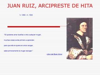JUAN RUIZ, ARCIPRESTE DE HITA 
h. 1283 – h. 1353 
"Si quisieres amar dueñas o otra cualquier muger, 
muchas cosas avrás primero a aprender; 
para que ella te quiera en amor acoger, 
sabe primeramente la muger escoger.” 
Libro del Buen Amor 
 