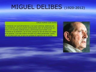 MIGUEL DELIBES (1920-2012) 
CINCO HORAS CON MARIO 
En teniendo con qué alimentarnos y con qué cubrirnos, estemos con 
eso contentos. Los que quieren enriquecerse caen en tentaciones, en 
lazos y en muchas codicias locas y perniciosas que hunden a los 
hombres en la perdición y en la ruina, porque la raíz de todos los males 
es la avaricia, y por eso mismo me será muy difícil perdonarte, cariño, 
por mil años que viva, el que me quitases el capricho de un coche. 
 
