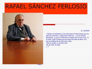 RAFAEL SÁNCHEZ FERLOSIO 
(1927) 
EL JARAMA 
“-Debían de establecer unos domingos el doble largos que los 
días de la semana –había dicho Samuel- , ¿no es verdad, 
Mariyayo?, ¿a que sí? Mientras no hagan eso no hay tu tía. -O 
el triple. Todo lo largos que se hacen los días de labor. Con 
eso ya estábamos al cabo de la calle. 
-Sois la caraba, lo queréis todo 
-No es todo, es algo. 
(…)” 
 