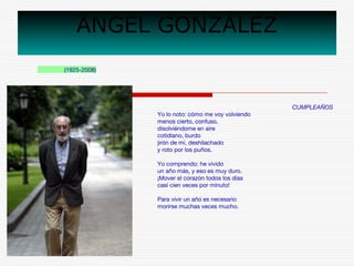 ÁNGEL GONZÁLEZ 
(1925-2008) 
CUMPLEAÑOS 
Yo lo noto: cómo me voy volviendo 
menos cierto, confuso, 
disolviéndome en aire 
cotidiano, burdo 
jirón de mí, deshilachado 
y roto por los puños. 
Yo comprendo: he vivido 
un año más, y eso es muy duro. 
¡Mover el corazón todos los días 
casi cien veces por minuto! 
Para vivir un año es necesario 
morirse muchas veces mucho. 
 