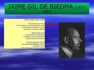 JAIME GIL DE BIEDMA (1929- 
1990) 
NO VOLVERÉ A SER JOVEN 
Que la vida iba en serio 
uno lo empieza a comprender más tarde 
-como todos los jóvenes, yo vine 
a llevarme la vida por delante. 
Dejar huella quería 
y marcharme entre aplausos 
-envejecer, morir, eran tan sólo 
las dimensiones del teatro. 
Pero ha pasado el tiempo 
y la verdad desagradable asoma: 
envejecer, morir, 
es el único argumento de la obra. 
 