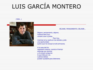 LUIS GARCÍA MONTERO 
(1958…) 
DÉJAME, PENSAMIENTO, DÉJAME... 
Déjame, pensamiento, déjame, 
mañana seré tuyo, 
volveré a ser tu presa. 
Pero hoy, 
mientras la luz araña en los árboles y pide 
una oportunidad, 
quiero que me recoja la inútil primavera. 
A la casa del frío 
regresaré mañana, cuando el tiempo 
exponga sus razones 
y el corazón pregunte 
lo que falta por ver, 
cuántos latidos 
pueden quedarle para detenerse. 
 