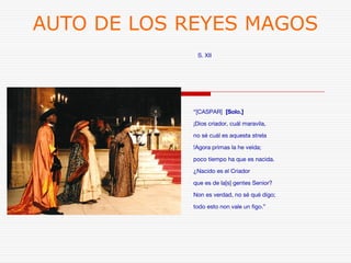 AUTO DE LOS REYES MAGOS 
S. XII 
“[CASPAR] [Solo.] 
¡Dios criador, cuál maravila, 
no sé cuál es aquesta strela 
!Agora primas la he veída; 
poco tiempo ha que es nacida. 
¿Nacido es el Criador 
que es de la[s] gentes Senior? 
Non es verdad, no sé qué digo; 
todo esto non vale un figo.” 
 