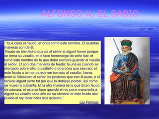 ALFONSO X, EL SABIO 
1221 - 1284 
”Qué cosa es feudo, et onde tomó este nombre. Et quántas 
maneras son de él. 
Feudo es bienfecho que da el señor al algunt home porque 
se torna su vasallo, et le face homenatge de serle leal: et 
tomó este nombre de fe que debe siempre guardar el vasallo 
al señor. Et son dos maneras de feudo: la una es cuando es 
otorgado sobre villa, o castiello o otra cosa que sea raíz: et 
este feudo a tal non puede ser tomado al vasallo, fueras 
ende si fallesciere al señor las posturas que con él puso, e sil 
feciese algunt yerro tal por que lo debiese perder, así como 
se muestra adelante. Et la otra manera es la que dicen feudo 
de cámara: et este se face quando el rey pone maravedís a 
algunt su vasallo cada año de su cámara: et este feudo atal 
puede el rey toller cada que quisiere.” 
Las Partidas 
 