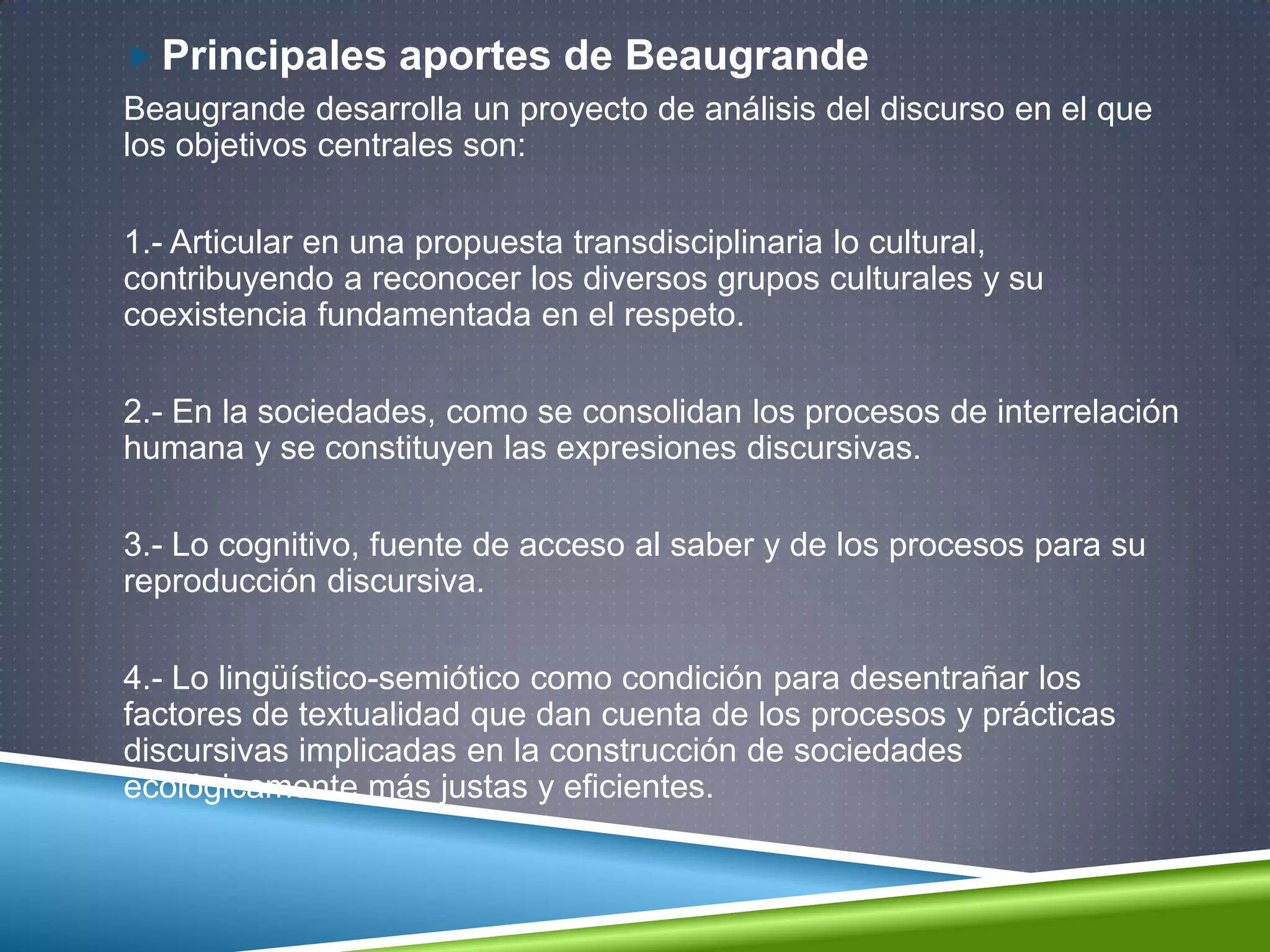  Principales aportes de Beaugrande
Beaugrande desarrolla un proyecto de análisis del discurso en el que
los objetivos centrales son:
1.- Articular en una propuesta transdisciplinaria lo cultural,
contribuyendo a reconocer los diversos grupos culturales y su
coexistencia fundamentada en el respeto.
2.- En la sociedades, como se consolidan los procesos de interrelación
humana y se constituyen las expresiones discursivas.
3.- Lo cognitivo, fuente de acceso al saber y de los procesos para su
reproducción discursiva.
4.- Lo lingüístico-semiótico como condición para desentrañar los
factores de textualidad que dan cuenta de los procesos y prácticas
discursivas implicadas en la construcción de sociedades
ecológicamente más justas y eficientes.
 