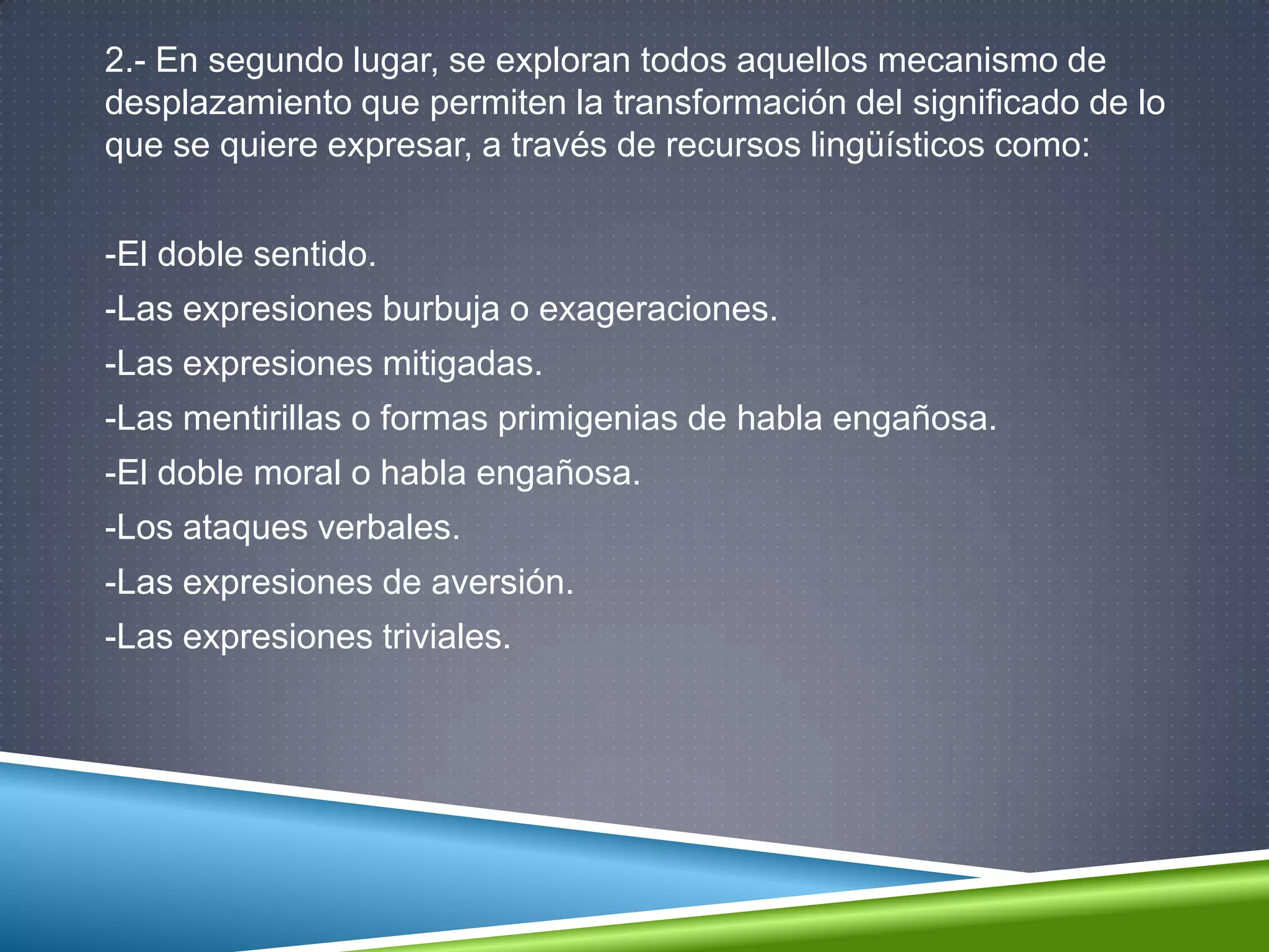 2.- En segundo lugar, se exploran todos aquellos mecanismo de
desplazamiento que permiten la transformación del significado de lo
que se quiere expresar, a través de recursos lingüísticos como:
-El doble sentido.
-Las expresiones burbuja o exageraciones.
-Las expresiones mitigadas.
-Las mentirillas o formas primigenias de habla engañosa.
-El doble moral o habla engañosa.
-Los ataques verbales.
-Las expresiones de aversión.
-Las expresiones triviales.
 