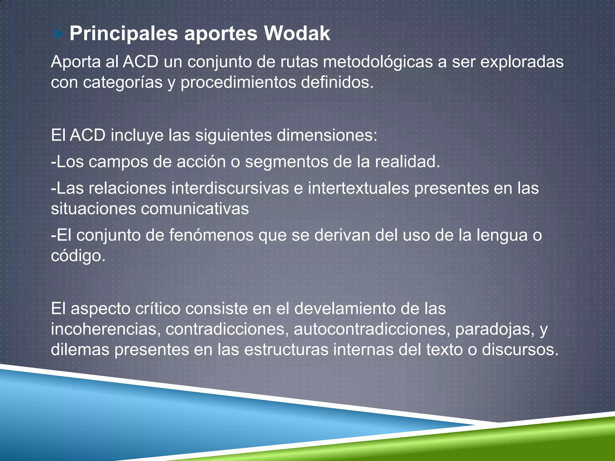  Principales aportes Wodak
Aporta al ACD un conjunto de rutas metodológicas a ser exploradas
con categorías y procedimientos definidos.
El ACD incluye las siguientes dimensiones:
-Los campos de acción o segmentos de la realidad.
-Las relaciones interdiscursivas e intertextuales presentes en las
situaciones comunicativas
-El conjunto de fenómenos que se derivan del uso de la lengua o
código.
El aspecto crítico consiste en el develamiento de las
incoherencias, contradicciones, autocontradicciones, paradojas, y
dilemas presentes en las estructuras internas del texto o discursos.
 