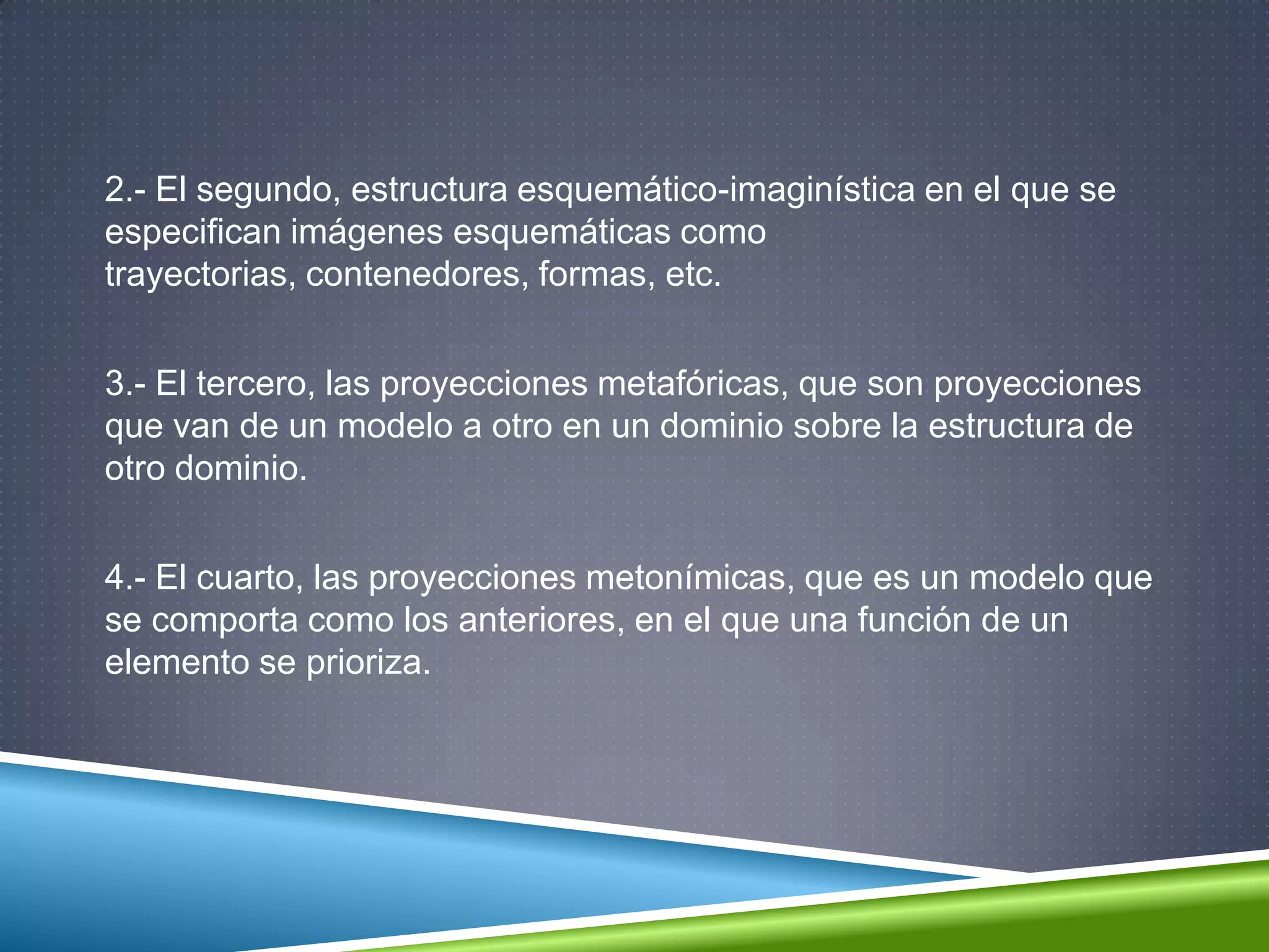 2.- El segundo, estructura esquemático-imaginística en el que se
especifican imágenes esquemáticas como
trayectorias, contenedores, formas, etc.
3.- El tercero, las proyecciones metafóricas, que son proyecciones
que van de un modelo a otro en un dominio sobre la estructura de
otro dominio.
4.- El cuarto, las proyecciones metonímicas, que es un modelo que
se comporta como los anteriores, en el que una función de un
elemento se prioriza.
 