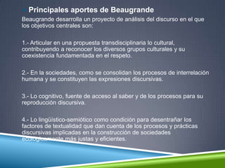  Principales aportes de Beaugrande
Beaugrande desarrolla un proyecto de análisis del discurso en el que
los objetivos centrales son:
1.- Articular en una propuesta transdisciplinaria lo cultural,
contribuyendo a reconocer los diversos grupos culturales y su
coexistencia fundamentada en el respeto.
2.- En la sociedades, como se consolidan los procesos de interrelación
humana y se constituyen las expresiones discursivas.
3.- Lo cognitivo, fuente de acceso al saber y de los procesos para su
reproducción discursiva.
4.- Lo lingüístico-semiótico como condición para desentrañar los
factores de textualidad que dan cuenta de los procesos y prácticas
discursivas implicadas en la construcción de sociedades
ecológicamente más justas y eficientes.
 