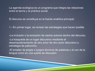 La agenda ecológica es un programa que integra las relaciones
entre la teoría y la práctica social.
El discurso se constituye en la fuente analítica principal:
1.- En primer lugar, se revisan las estrategias que hacen posible
-La inclusión o la exclusión de ciertos actores dentro del discurso.
-La búsqueda de un lugar discursivo mediante el
desempoderamiento de otro actor de otro actor discursivo o
estrategia de patrocinio.
-El empleo de jergas o juegos técnicos de palabras y el uso de la
lengua como en una suerte de discusión.
 