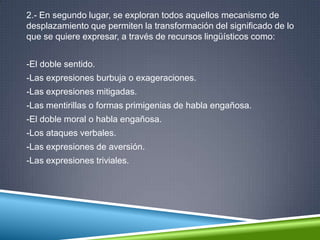 2.- En segundo lugar, se exploran todos aquellos mecanismo de
desplazamiento que permiten la transformación del significado de lo
que se quiere expresar, a través de recursos lingüísticos como:
-El doble sentido.
-Las expresiones burbuja o exageraciones.
-Las expresiones mitigadas.
-Las mentirillas o formas primigenias de habla engañosa.
-El doble moral o habla engañosa.
-Los ataques verbales.
-Las expresiones de aversión.
-Las expresiones triviales.
 