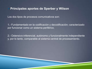  Principales aportes de Sperber y Wilson
Los dos tipos de procesos comunicativos son:
1.- Fundamentado en la codificación y decodificación; caracterizado
por funcionar como un sistema periférico.
2.- Ostensivo-inferencial, autónomo y funcionalmente independiente
y, por lo tanto, comparable al sistema central de procesamiento.
 