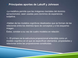  Principales aportes de Lakoff y Johnson
-La metáfora permite que las imágenes mentales del dominio
sensoriomotor, sean usadas para dominios de experiencia
subjetiva.
-Hablan de los modelos cognitivos idealizados que se forman de las
relaciones entre los distintos tipos de conceptos y e los esquema-
imagen.
Estos, constan a su vez de cuatro modelos en relación:
1.- El primero es la estructura proposicional entendida como un
modelo cognitivo en el que se especifican elementos, propiedades y
relaciones entre las proposiciones constituidas.
 