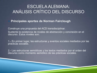 ESCUELA ALEMANA:
ANÁLISIS CRÍTICO DEL DISCURSO
 Principales aportes de Norman Fairclough
Construye una propuesta del ACD transdisciplinar.
Sustenta la existencia de niveles de abstracción y concreción en el
discurso. Estos niveles son:
1.- En primer lugar, las estructuras y eventos sociales mediados por las
prácticas sociales.
2.- Las estructuras semióticas y los textos mediados por el orden del
discurso como momento semiótico de las prácticas sociales.
 