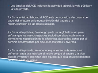  Los ámbitos del ACD incluyen: la actividad laboral, la vida pública y
la vida privada.
1.- En la actividad laboral, el ACD esta convocado a dar cuenta del
papel del lenguaje en la nueva división del trabajo y la
reestructuración de las clases sociales.
2.- En la vida pública, Fairclough parte de la globalización para
señalar que los nuevos espacios sociodiscursivos implican una
permanente negociación de la diferencia, abarca las luchas por el
dominio desarrolladas por discursos múltiples y diversos.
3.- En la vida privada, se reconoce que los seres humanos se
enfrentan cada vez más con el hecho de que el trabajo y la vida
pública invaden y colonizan todo aquello que esta privilegiadamente
centrado en el yo-íntimo.
 