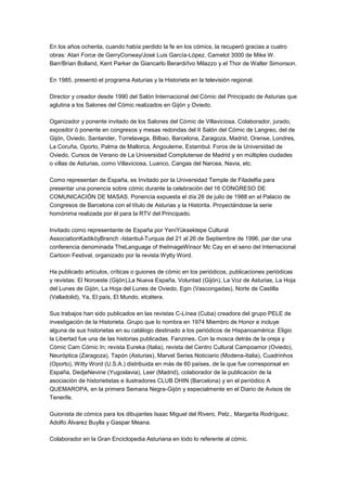 En los años ochenta, cuando había perdido la fe en los cómics, la recuperó gracias a cuatro
obras: Atari Force de GerryConway/José Luis García-López, Camelot 3000 de Mike W.
Barr/Brian Bolland, Kent Parker de Giancarlo Berardi/Ivo Milazzo y el Thor de Walter Simonson.
En 1985, presentó el programa Asturias y la Historieta en la televisión regional.
Director y creador desde 1990 del Salón Internacional del Cómic del Principado de Asturias que
aglutina a los Salones del Cómic realizados en Gijón y Oviedo.
Oganizador y ponente invitado de los Salones del Cómic de Villaviciosa. Colaborador, jurado,
expositor ó ponente en congresos y mesas redondas del II Salón del Cómic de Langreo, del de
Gijón, Oviedo, Santander, Torrelavega, Bilbao, Barcelona, Zaragoza, Madrid, Orense, Londres,
La Coruña, Oporto, Palma de Mallorca, Angouleme, Estambul. Foros de la Universidad de
Oviedo, Cursos de Verano de La Universidad Complutense de Madrid y en múltiples ciudades
o villas de Asturias, como Villaviciosa, Luanco, Cangas del Narcea, Navia, etc.
Como representan de España, es Invitado por la Universidad Temple de Filadelfia para
presentar una ponencia sobre cómic durante la celebración del 16 CONGRESO DE
COMUNICACIÓN DE MASAS. Ponencia expuesta el día 26 de julio de 1988 en el Palacio de
Congresos de Barcelona con el título de Asturias y la Historita. Proyectándose la serie
homónima realizada por él para la RTV del Principado.
Invitado como representante de España por YeniYüksektepe Cultural
AssociationKadiköyBranch -Istanbul-Turquia del 21 al 26 de Septiembre de 1996, par dar una
conferencia denominada TheLanguage of theImageWinsor Mc Cay en el seno del Internacional
Cartoon Festival, organizado por la revista Wytty Word.
Ha publicado artículos, críticas o guiones de cómic en los periódicos, publicaciones periódicas
y revistas: El Noroeste (Gijón),La Nueva España, Voluntad (Gijón), La Voz de Asturias, La Hoja
del Lunes de Gijón, La Hoja del Lunes de Oviedo, Egin (Vascongadas), Norte de Castilla
(Valladolid), Ya, El país, El Mundo, etcétera.
Sus trabajos han sido publicados en las revistas C-Línea (Cuba) creadora del grupo PELE de
investigación de la Historieta. Grupo que lo nombra en 1974 Miembro de Honor e incluye
alguna de sus historietas en su catálogo destinado a los periódicos de Hispanoamérica: Eligio
la Libertad fue una de las historias publicadas. Fanzines, Con la mosca detrás de la oreja y
Cómic Cam Cómic In; revista Eureka (Italia), revista del Centro Cultural Campoamor (Oviedo),
Neuróptica (Zaragoza), Tapón (Asturias), Marvel Series Noticiario (Modena-Italia), Cuadrinhos
(Oporto), Witty Word (U.S.A.) distribuida en más de 60 países, de la que fue corresponsal en
España, DedjeNevine (Yugoslavia), Leer (Madrid), colaborador de la publicación de la
asociación de historietistas e ilustradores CLUB DHIN (Barcelona) y en el periódico A
QUEMAROPA, en la primera Semana Negra-Gijón y especialmente en el Diario de Avisos de
Tenerife.
Guionista de cómics para los dibujantes Isaac Miguel del Rivero, Pelz., Margarita Rodríguez,
Adolfo Álvarez Buylla y Gaspar Meana.
Colaborador en la Gran Enciclopedia Asturiana en todo lo referente al cómic.
 