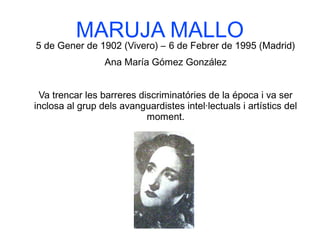 MARUJA MALLO
5 de Gener de 1902 (Vivero) – 6 de Febrer de 1995 (Madrid)
Ana María Gómez González
Va trencar les barreres discriminatóries de la época i va ser
inclosa al grup dels avanguardistes intel·lectuals i artístics del
moment.
 