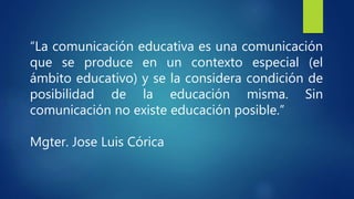“La comunicación educativa es una comunicación
que se produce en un contexto especial (el
ámbito educativo) y se la considera condición de
posibilidad de la educación misma. Sin
comunicación no existe educación posible.”
Mgter. Jose Luis Córica
 