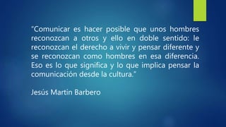 “Comunicar es hacer posible que unos hombres
reconozcan a otros y ello en doble sentido: le
reconozcan el derecho a vivir y pensar diferente y
se reconozcan como hombres en esa diferencia.
Eso es lo que significa y lo que implica pensar la
comunicación desde la cultura.”
Jesús Martín Barbero
 