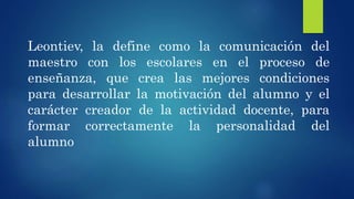 Leontiev, la define como la comunicación del
maestro con los escolares en el proceso de
enseñanza, que crea las mejores condiciones
para desarrollar la motivación del alumno y el
carácter creador de la actividad docente, para
formar correctamente la personalidad del
alumno
 