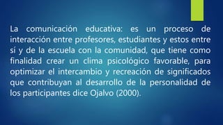 La comunicación educativa: es un proceso de
interacción entre profesores, estudiantes y estos entre
sí y de la escuela con la comunidad, que tiene como
finalidad crear un clima psicológico favorable, para
optimizar el intercambio y recreación de significados
que contribuyan al desarrollo de la personalidad de
los participantes dice Ojalvo (2000).
 