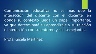 Comunicación educativa no es más que la
interacción del discente con el docente, en
donde su contexto juega un papel importante,
ya que determinará su aprendizaje y su relación
e interacción con su entorno y sus semejantes.
Profa. Gisela Martínez
 
