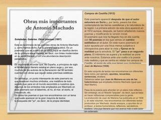 Soledades. Galerías. Otros poemas (1907)
Esta es la primera de las grandes obras de Antonio Machado
y, como hemos dicho, fue la primera que publicó. Es un
poemario que se publicó en el 1903 y que se clasifica dentro
de su primera etapa literaria, es decir, con tintes modernistas
en su estilo literario y con una abundancia descripción
paisajística.
Es importante recordar que, en España, a principios de siglo
el Modernismo literario estaba en pleno auge y, por eso,
muchos de los autores de la Generación del 98 también
cuentan con obras que siguen estas premisas estéticas.
Sin embargo, un punto interesante de este poemario es
que aparecen muchos símbolos, una metáfora de todo
aquello que yace en el mundo escondido a nuestros ojos.
Algunos de los símbolos más empleados por Machado en
este poemario son el laberinto, el río, el mar, el otoño, el
crepúsculo, etc.
En todos los poemas sí que nos encontramos con un tema
que suele aparecer en la gran mayoría de textos:
la búsqueda del "yo", es decir, de la propia identidad.
Campos de Castilla (1912)
Este poemario apareció después de que el autor
estuviera en Soria y, por tanto, pasara los días
contemplando las tierras castellanas y la naturaleza de
la región. La primera edición de esta obra apareció en
el 1912 aunque, después, se fueron añadiendo nuevos
poemas y modificando la versión inicial.
El poemario que nos ha llegado hoy en día cuenta
con 56 poemas en los que vemos un cambio
estilístico en el autor. En este nuevo poemario el
autor apuesta por una lírica menos subjetiva e
introspectiva para alzar la vista y fijarse en la
realidad que lo envolvía. El "yo" pasa a un segundo
plano. El intimismo se supera y la realidad se pone
ante nosotros. Estamos ante una vuelta a la poesía
más realista y que se centra en relatar los campos de
Castilla, el modo de vida que tienen sus ciudadanos,
etc.
Juan de Mairena (1936)
En este conjunto de textos nos encontramos con diferentes
tipos como, por ejemplo, apuntes, recuerdos,
sentencias, etcétera.
Debemos saber que Juan de Mairena es uno de los
heterónimos que empleaba Antonio Machado (igual que
Abel Martín).
Pasa de la poesía para ahondar en un plano más reflexivo.
Sin embargo, es un filósofo "popular", es decir, que se basa
en hacer reflexiones comprensibles para la gente.
La producción de Juan de Mairena fue publicada en el 1936
y, en este volumen, nos encontramos con diferentes textos
producidos por Machado: desde ensayos, a apuntes de un
profesor, a textos humorísticos, reflexivos, sarcásticos,
etcétera. Una joya literaria que nos acerca más a este autor
tan aclamado.
Obras más importantes
de Antonio Machado
 