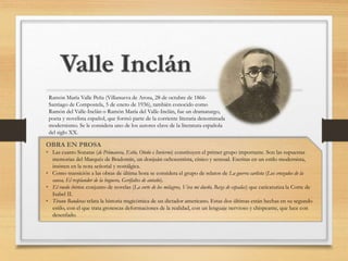 Ramón María Valle Peña (Villanueva de Arosa, 28 de octubre de 1866-
Santiago de Compostela, 5 de enero de 1936), también conocido como
Ramón del Valle-Inclán o Ramón María del Valle-Inclán, fue un dramaturgo,
poeta y novelista español, que formó parte de la corriente literaria denominada
modernismo. Se le considera uno de los autores clave de la literatura española
del siglo XX.
OBRA EN PROSA
• Las cuatro Sonatas (de Primavera, Estío, Otoño e Invierno) constituyen el primer grupo importante. Son las supuestas
memorias del Marqués de Bradomín, un donjuán ochocentista, cínico y sensual. Escritas en un estilo modernista,
insisten en la nota señorial y nostálgica.
• Como transición a las obras de última hora se considera el grupo de relatos de La guerra carlista (Los cruzados de la
causa, El resplandor de la hoguera, Gerifaltes de antaño).
• El ruedo ibérico: conjunto de novelas (La corte de los milagros, Viva mi dueño, Baza de espadas) que caricaturiza la Corte de
Isabel II.
• Tirano Banderas relata la historia tragicómica de un dictador americano. Estas dos últimas están hechas en su segundo
estilo, con el que trata grotescas deformaciones de la realidad, con un lenguaje nervioso y chispeante, que luce con
desenfado.
 