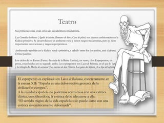 Teatro
Sus primeras obras están cerca del decadentismo modernista.
Las Comedias bárbaras (Águila de blasón, Romance de lobos, Cara de plata) son dramas ambientados en la
Galicia primitiva. Se desarrollan en un ambiente rural y tienen rasgos modernistas, pero ya tiene
importantes innovaciones y rasgos esperpénticos.
Ambientado también en la Galicia rural y primitiva, a caballo entre los dos estilos, está el drama
Divinas palabras.
Los ciclos de las Farsas (Farsa y licencia de la Reina Castiza), en verso, y los Esperpentos, en
prosa, están hechas en su segundo estilo. Los esperpentos son Luces de Bohemia, en el que lo define,
y la trilogía de Martes de carnaval (Los cuernos de don Friolera, Las galas del difunto y La hija del capitán).
El esperpento es explicado en Luces de Bohemia, concretamente en
la escena XII: “España es una deformación grotesca de la
civilización europea”.
A la realidad española no podemos acercarnos con una estética
clásica, ennoblecedora; la estética debe adecuarse a ella:
“El sentido trágico de la vida española solo puede darse con una
estética sistemáticamente deformada”.
 