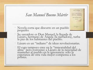 San Manuel Bueno Mártir
• Novela corta que discurre en un pueblo
pequeño.
• Su sacerdote es Don Manuel; la llegada de
Lázaro, hermano de Ángela (la narradora), turba
la paz de los habitantes del pueblo.
• Lázaro es un “indiano” de ideas revolucionarias.
• El cura tampoco cree en la “inmortalidad del
alma” pero convence a Lázaro de la necesidad de
mantener al pueblo en la ignorancia: sólo la
esperanza de otra vida mejor compensa a los
pobres.
 