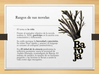 Rasgos de sus novelas
• El tema es la vida
• Frente al narrador objetivo de la novela
realista (s. XIX), participa en la acción con
comentarios y reflexiones.
• Su estilo persigue la brevedad y precisión.
Su relato fluye rápido y ameno; su lenguaje
es cercano al coloquial (antirretórico).
• En El árbol de la ciencia predomina la
reflexión pesimista: narra la juventud de
Andrés Hurtado, contrafigura de Baroja. El
trabajo de médico, la muerte de su hermano
pequeño y las lecturas le llevan a sentir la
vida como algo mezquino.
 