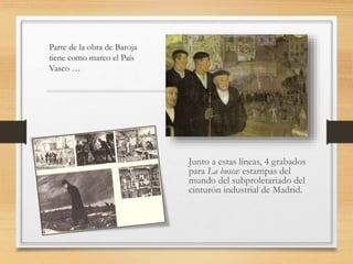 Parte de la obra de Baroja
tiene como marco el País
Vasco …
Junto a estas líneas, 4 grabados
para La busca: estampas del
mundo del subproletariado del
cinturón industrial de Madrid.
 
