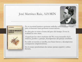 José Martínez Ruiz, AZORÍN
• En su juventud mantuvo posturas radicales sobre la situación del
país; evolucionó hacia posturas conservadoras.
• Su obra gira en torno al tema del paso del tiempo. Evoca la
realidad en tono triste.
• Al igual que los otros escritores del 98, evoca recuerdos de la
infancia, pueblos y paisajes, descripciones del paisaje castellano.
• Su estilo en novela es sencillo, con frases breves y descripciones
yuxtapuestas (impresionistas).
• En el ensayo predominan dos temas: paisaje español y crítica
literaria.
 
