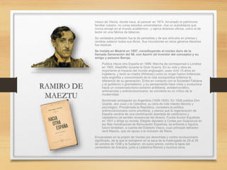 RAMIRO DE
MAEZTU
Vasco de Vitoria, donde nace, al parecer en 1874. Arruinado el patrimonio
familiar cubano, no cursa estudios universitarios –fue un autodidacta que
nunca encajó en el mundo académico-, y ejerce diversos oficios, como el de
lector en una fábrica de tabacos.
Su verdadera profesión fue la de periodista y de sus artículos en prensa y
revistas salieron todos sus libros. Sus incursiones en otros géneros literarios
fue residual.
Se instala en Madrid en 1897, constituyendo el núcleo duro de la
llamada Generación del 98, con Azorín (el inventor del concepto) y su
amigo y paisano Baroja.
• Publica Hacia otra España en 1899. Marcha de corresponsal a Londres
en 1905. Aliadófilo durante la Gran Guerra. En su vida y obra es
importante el impacto del mundo anglosajón, pues vivió 15 años en
Inglaterra, y tanto su madre (Whitney) como su mujer fueron británicas;
esta anglofilia y conocimiento de la vida sociopolítica británica le
diferenció de su generación. Entra en contacto con la Sociedad Fabiana
y el guildismo o gremialismo, y su pensamiento hace crisis y evoluciona
hacia un conservadurismo extremo antiliberal, antidemocrático,
antimarxista y antirrevolucionario: se convierte en un crítico de la
modernidad.
• Nombrado embajador en Argentina (1928-1930). En 1926 publica Don
Quijote, don Juan y la Celestina, su obra de más interés literario y
psicológico. Proclamada la República, considera la política
antirrevolucionaria como prioritaria, y piensa que la regeneración de
España vendría de una combinación acertada de catolicismo y
capitalismo (el sentido reverencial del dinero). Funda Acción Española
en 1931 y dirige su revista. Elegido diputado a Cortes por Guipúzcoa en
las filas monárquicas de Renovación Española, se enfrenta a Aguirre,
futuro lendakari, a cuenta del Estatuto Vasco, cuyo principal detractor
será Maeztu, que se opuso a la inclusión de Álava.
Encarcelado en la prisión de Ventas por derechista y contra revolucionario
significado, de la que le extrajeron en la saca de la madrugada de 28 al 29
de octubre de 1936 y le fusilaron, sin juicio previo, contra la tapia del
cementerio de Aravaca, junto a Ledesma Ramos y muchos otros.
 