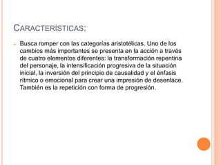 CARACTERÍSTICAS:
 Busca romper con las categorías aristotélicas. Uno de los
cambios más importantes se presenta en la acción a través
de cuatro elementos diferentes: la transformación repentina
del personaje, la intensificación progresiva de la situación
inicial, la inversión del principio de causalidad y el énfasis
rítmico o emocional para crear una impresión de desenlace.
También es la repetición con forma de progresión.
 