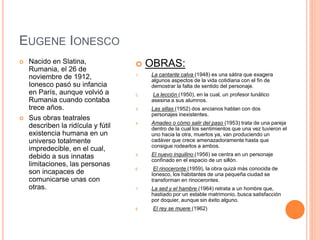 EUGENE IONESCO
 Nacido en Slatina,
Rumania, el 26 de
noviembre de 1912,
Ionesco pasó su infancia
en París, aunque volvió a
Rumania cuando contaba
trece años.
 Sus obras teatrales
describen la ridícula y fútil
existencia humana en un
universo totalmente
impredecible, en el cual,
debido a sus innatas
limitaciones, las personas
son incapaces de
comunicarse unas con
otras.
 OBRAS:
1. La cantante calva (1948) es una sátira que exagera
algunos aspectos de la vida cotidiana con el fin de
demostrar la falta de sentido del personaje.
2. La lección (1950), en la cual, un profesor lunático
asesina a sus alumnos.
3. Las sillas (1952) dos ancianos hablan con dos
personajes inexistentes.
4. Amadeo o cómo salir del paso (1953) trata de una pareja
dentro de la cual los sentimientos que una vez tuvieron el
uno hacia la otra, muertos ya, van produciendo un
cadáver que crece amenazadoramente hasta que
consigue rodearlos a ambos.
5. El nuevo inquilino (1956) se centra en un personaje
confinado en el espacio de un sillón.
6. El rinoceronte (1959), la obra quizá más conocida de
Ionesco, los habitantes de una pequeña ciudad se
transforman en rinocerontes.
7. La sed y el hambre (1964) retrata a un hombre que,
hastiado por un estable matrimonio, busca satisfacción
por doquier, aunque sin éxito alguno.
8. El rey se muere (1962)
 